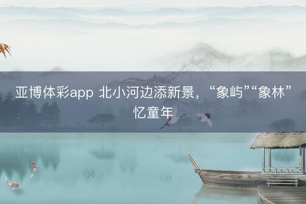 亚博体彩app 北小河边添新景，“象屿”“象林”忆童年