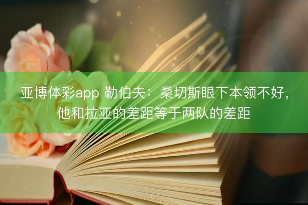 亚博体彩app 勒伯夫：桑切斯眼下本领不好，他和拉亚的差距等于两队的差距