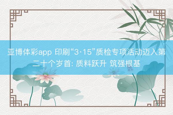 亚博体彩app 印刷“3·15”质检专项活动迈入第二十个岁首: 质料跃升 筑强根基
