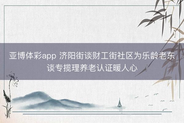 亚博体彩app 济阳街谈财工街社区为乐龄老东谈专揽理养老认证暖人心