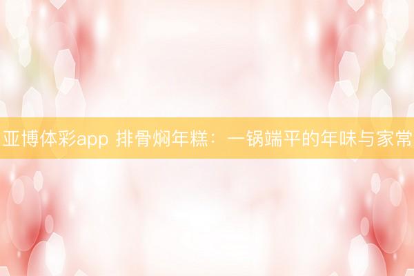 亚博体彩app 排骨焖年糕：一锅端平的年味与家常