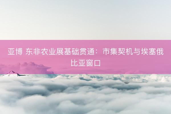 亚博 东非农业展基础贯通：市集契机与埃塞俄比亚窗口