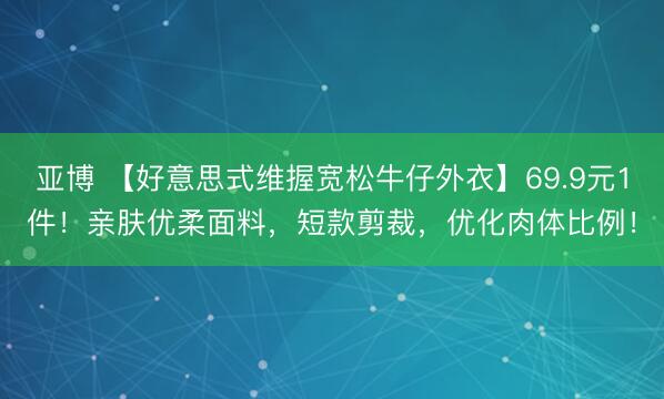 亚博 【好意思式维握宽松牛仔外衣】69.9元1件！亲肤优柔面料，短款剪裁，优化肉体比例！