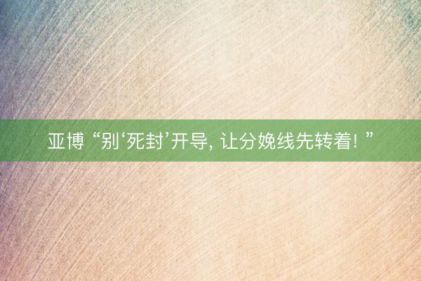 亚博 “别‘死封’开导， 让分娩线先转着! ”