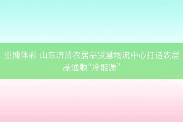 亚博体彩 山东济清农居品贤慧物流中心打造农居品通顺“冷能源”