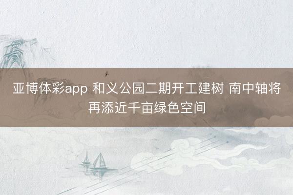 亚博体彩app 和义公园二期开工建树 南中轴将再添近千亩绿色空间