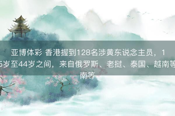 亚博体彩 香港握到128名涉黄东说念主员,15岁至44岁之间,来自俄罗斯、老挝、泰国、越南等