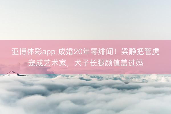 亚博体彩app 成婚20年零绯闻！梁静把管虎宠成艺术家，犬子长腿颜值盖过妈