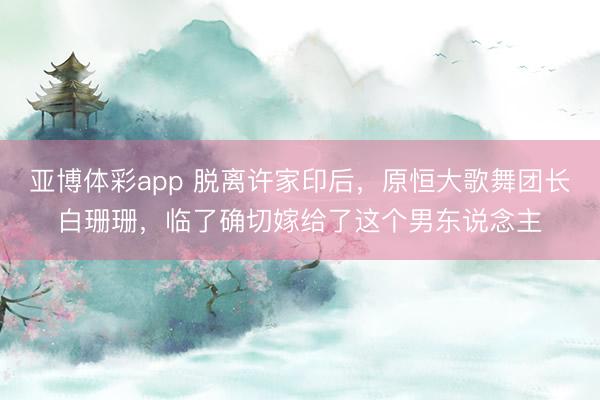 亚博体彩app 脱离许家印后，原恒大歌舞团长白珊珊，临了确切嫁给了这个男东说念主