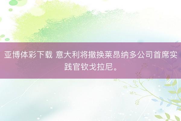 亚博体彩下载 意大利将撤换莱昂纳多公司首席实践官钦戈拉尼。