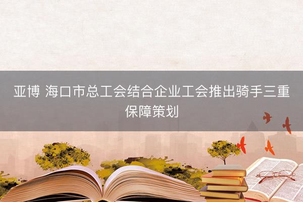亚博 海口市总工会结合企业工会推出骑手三重保障策划