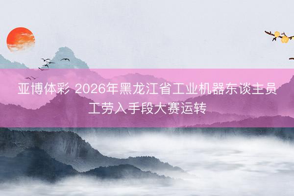 亚博体彩 2026年黑龙江省工业机器东谈主员工劳入手段大赛运转