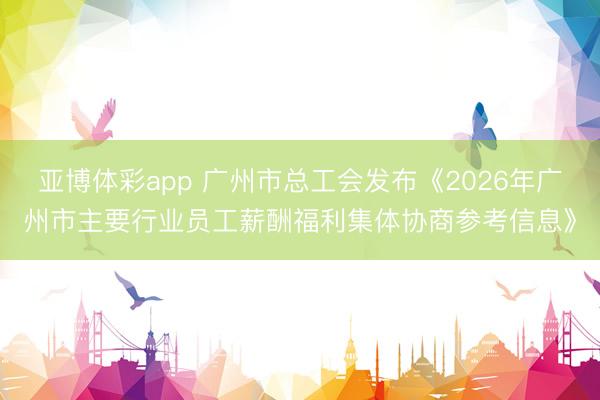 亚博体彩app 广州市总工会发布《2026年广州市主要行业员工薪酬福利集体协商参考信息》