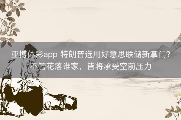 亚博体彩app 特朗普选用好意思联储新掌门？不管花落谁家，皆将承受空前压力
