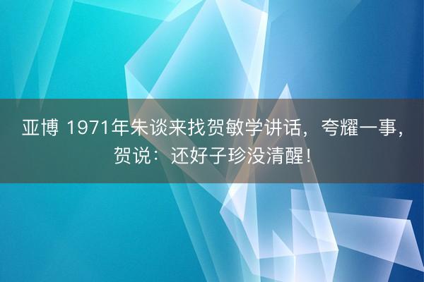 亚博 1971年朱谈来找贺敏学讲话,夸耀一事,贺说:还好子珍没清醒!