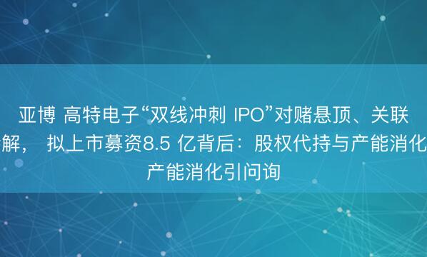 亚博 高特电子“双线冲刺 IPO”对赌悬顶、关联往复待解， 拟上市募资8.5 亿背后：股权代持与产能消化引问询