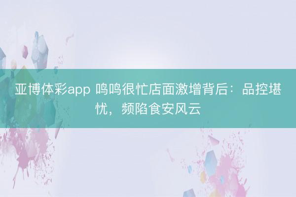 亚博体彩app 鸣鸣很忙店面激增背后：品控堪忧，频陷食安风云