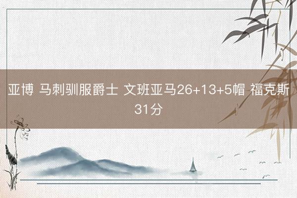亚博 马刺驯服爵士 文班亚马26+13+5帽 福克斯31分