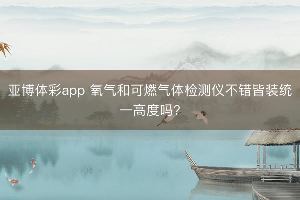 亚博体彩app 氧气和可燃气体检测仪不错皆装统一高度吗?