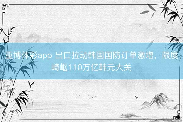 亚博体彩app 出口拉动韩国国防订单激增，限度崎岖110万亿韩元大关