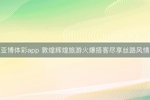 亚博体彩app 敦煌辉煌旅游火爆搭客尽享丝路风情
