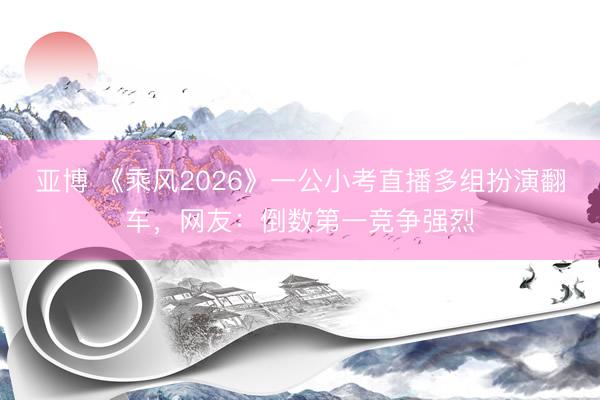 亚博 《乘风2026》一公小考直播多组扮演翻车,网友:倒数第一竞争强烈