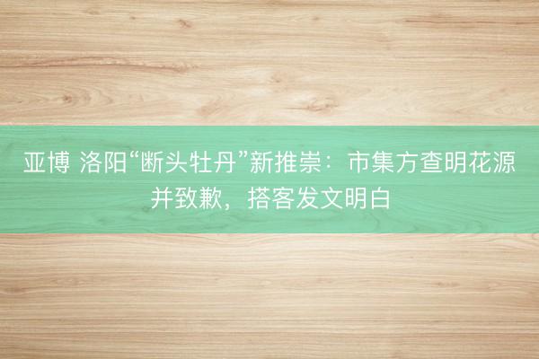 亚博 洛阳“断头牡丹”新推崇：市集方查明花源并致歉，搭客发文明白