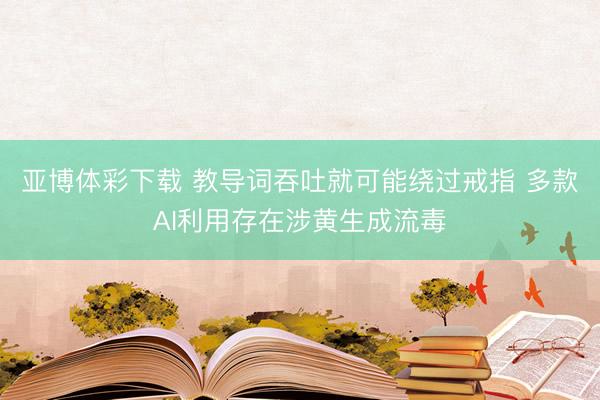 亚博体彩下载 教导词吞吐就可能绕过戒指 多款AI利用存在涉黄生成流毒