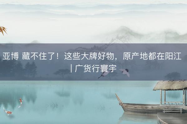 亚博 藏不住了！这些大牌好物，原产地都在阳江 | 广货行寰宇