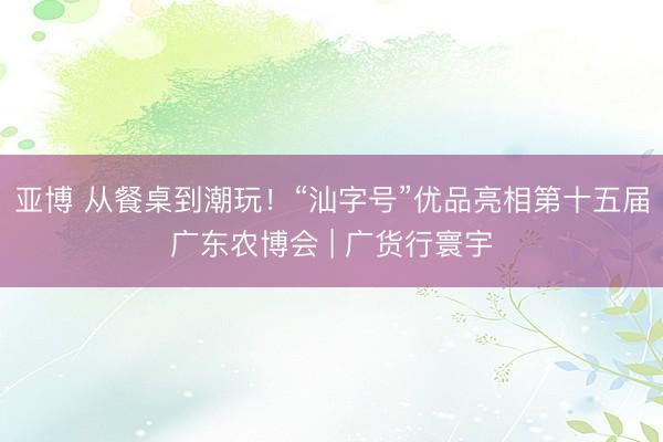 亚博 从餐桌到潮玩！“汕字号”优品亮相第十五届广东农博会 | 广货行寰宇