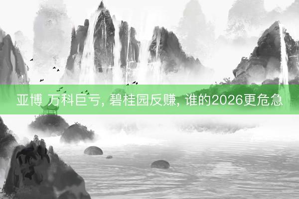 亚博 万科巨亏, 碧桂园反赚, 谁的2026更危急
