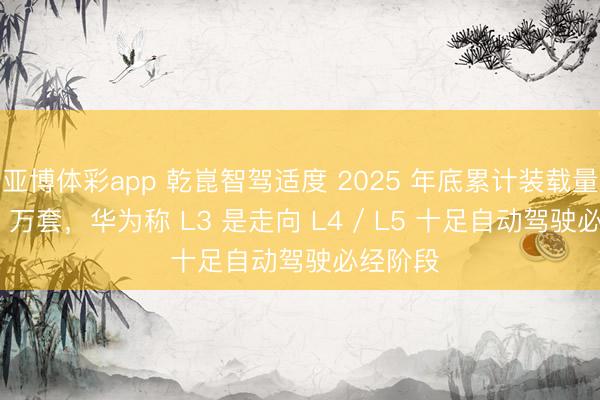 亚博体彩app 乾崑智驾适度 2025 年底累计装载量达 140 万套，华为称 L3 是走向 L4 / L5 十足自动驾驶必经阶段