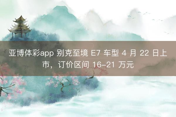 亚博体彩app 别克至境 E7 车型 4 月 22 日上市,订价区间 16-21 万元
