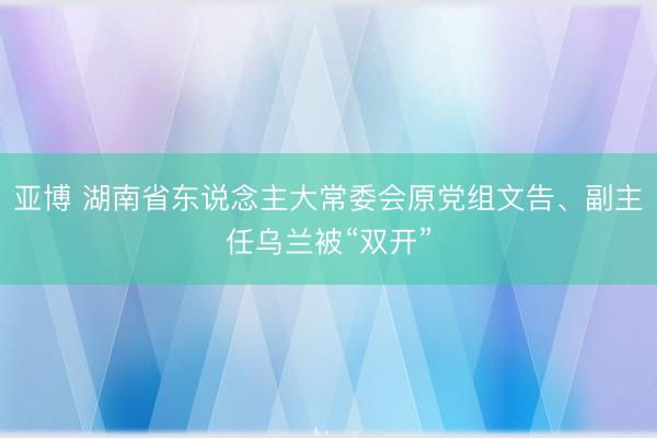 亚博 湖南省东说念主大常委会原党组文告、副主任乌兰被“双开”