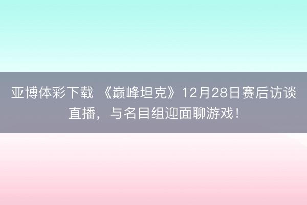 亚博体彩下载 《巅峰坦克》12月28日赛后访谈直播，与名目组迎面聊游戏！