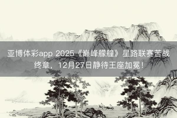 亚博体彩app 2025《巅峰艨艟》星路联赛苦战终章，12月27日静待王座加冕！