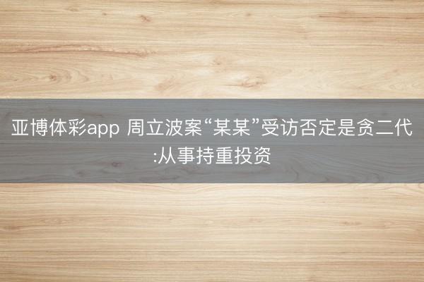 亚博体彩app 周立波案“某某”受访否定是贪二代:从事持重投资