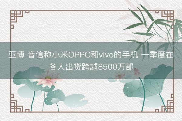 亚博 音信称小米OPPO和vivo的手机 一季度在各人出货跨越8500万部