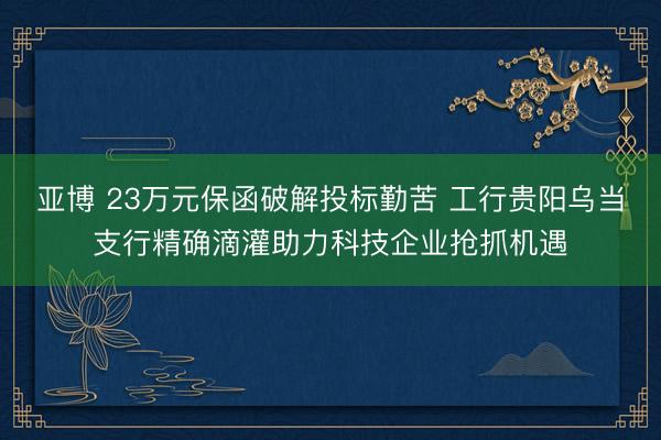 亚博 23万元保函破解投标勤苦 工行贵阳乌当支行精确滴灌助力科技企业抢抓机遇