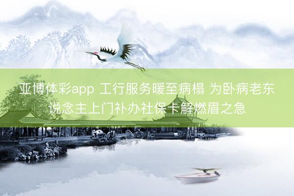 亚博体彩app 工行服务暖至病榻 为卧病老东说念主上门补办社保卡解燃眉之急