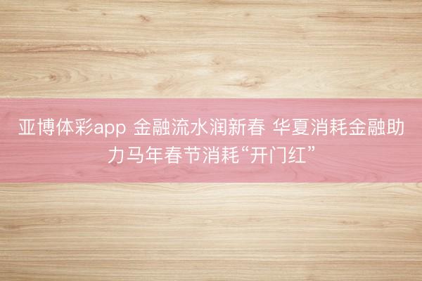 亚博体彩app 金融流水润新春 华夏消耗金融助力马年春节消耗“开门红”