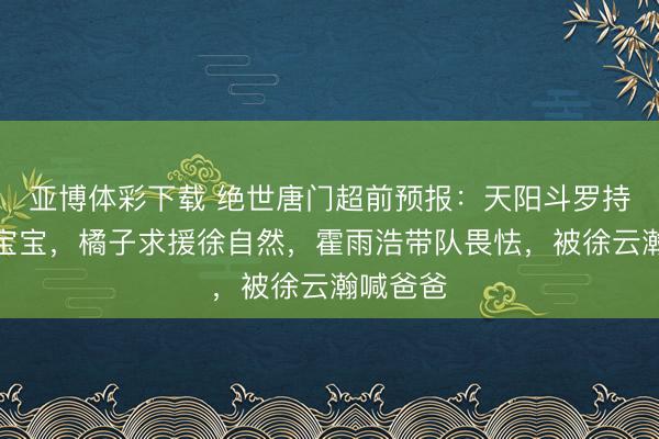 亚博体彩下载 绝世唐门超前预报：天阳斗罗持走云瀚宝宝，橘子求援徐自然，霍雨浩带队畏怯，被徐云瀚喊爸爸
