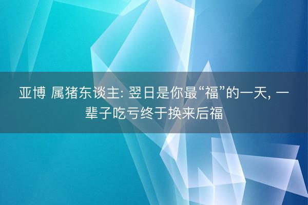 亚博 属猪东谈主: 翌日是你最“福”的一天， 一辈子吃亏终于换来后福