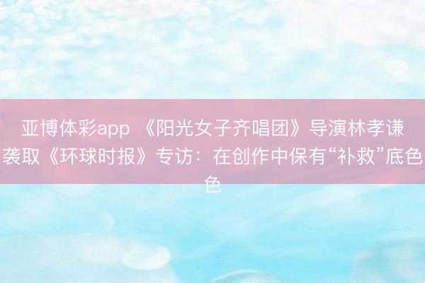 亚博体彩app 《阳光女子齐唱团》导演林孝谦袭取《环球时报》专访：在创作中保有“补救”底色