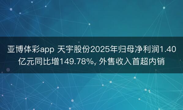 亚博体彩app 天宇股份2025年归母净利润1.40亿元同比增149.78%， 外售收入首超内销