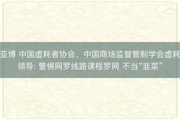 亚博 中国虚耗者协会、中国商场监督管制学会虚耗领导: 警惕网罗线路课程罗网 不当“韭菜”