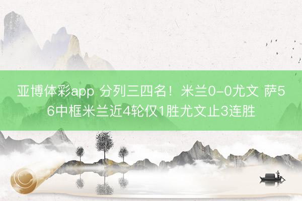 亚博体彩app 分列三四名！米兰0-0尤文 萨56中框米兰近4轮仅1胜尤文止3连胜