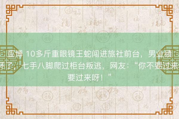 亚博 10多斤重眼镜王蛇闯进旅社前台，男业绩员吓坏了，七手八脚爬过柜台叛逃，网友：“你不要过来呀！”