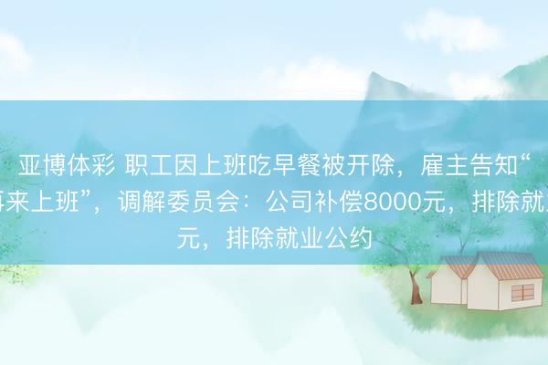 亚博体彩 职工因上班吃早餐被开除，雇主告知“毋庸再来上班”，调解委员会：公司补偿8000元，排除就业公约