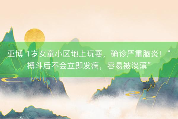 亚博 1岁女童小区地上玩耍，确诊严重脑炎！“搏斗后不会立即发病，容易被淡薄”